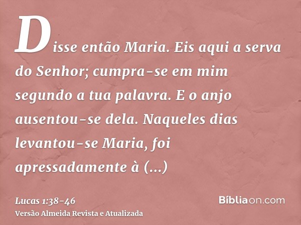 Disse então Maria. Eis aqui a serva do Senhor; cumpra-se em mim segundo a tua palavra. E o anjo ausentou-se dela.Naqueles dias levantou-se Maria, foi apressadam