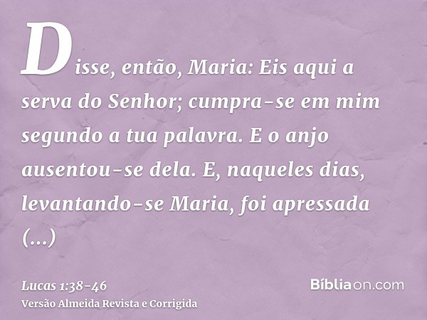 Disse, então, Maria: Eis aqui a serva do Senhor; cumpra-se em mim segundo a tua palavra. E o anjo ausentou-se dela.E, naqueles dias, levantando-se Maria, foi ap