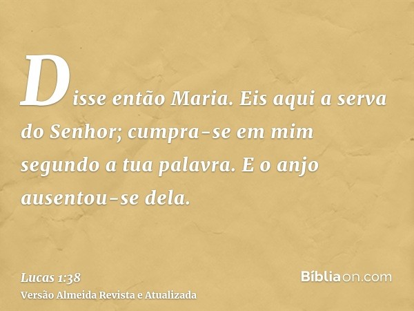 Disse então Maria. Eis aqui a serva do Senhor; cumpra-se em mim segundo a tua palavra. E o anjo ausentou-se dela.