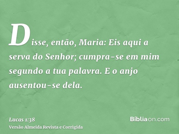Disse, então, Maria: Eis aqui a serva do Senhor; cumpra-se em mim segundo a tua palavra. E o anjo ausentou-se dela.