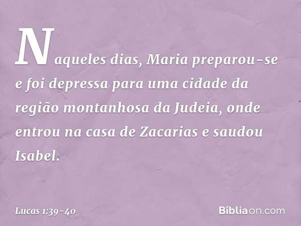 Naqueles dias, Maria preparou-se e foi depressa para uma cidade da região montanhosa da Judeia, onde entrou na casa de Zacarias e saudou Isabel. -- Lucas 1:39-4