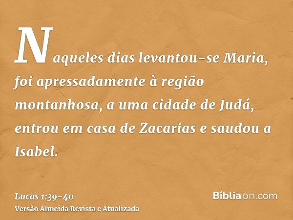 Naqueles dias levantou-se Maria, foi apressadamente à região montanhosa, a uma cidade de Judá,entrou em casa de Zacarias e saudou a Isabel.