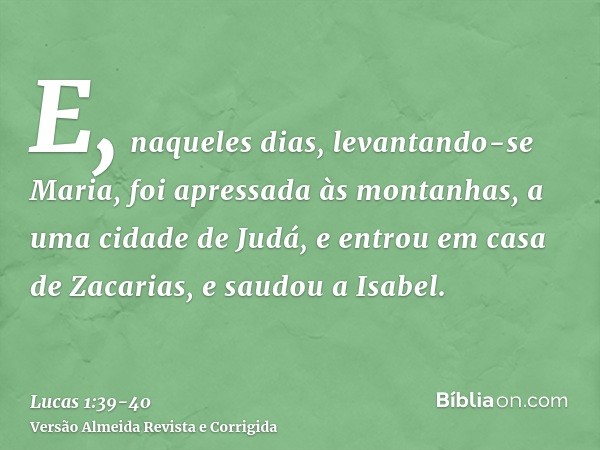 E, naqueles dias, levantando-se Maria, foi apressada às montanhas, a uma cidade de Judá,e entrou em casa de Zacarias, e saudou a Isabel.