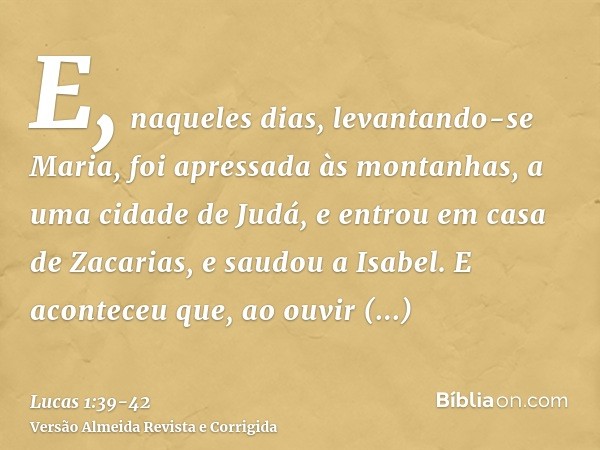 E, naqueles dias, levantando-se Maria, foi apressada às montanhas, a uma cidade de Judá,e entrou em casa de Zacarias, e saudou a Isabel.E aconteceu que, ao ouvi