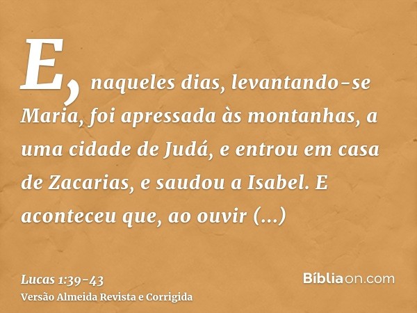 E, naqueles dias, levantando-se Maria, foi apressada às montanhas, a uma cidade de Judá,e entrou em casa de Zacarias, e saudou a Isabel.E aconteceu que, ao ouvi