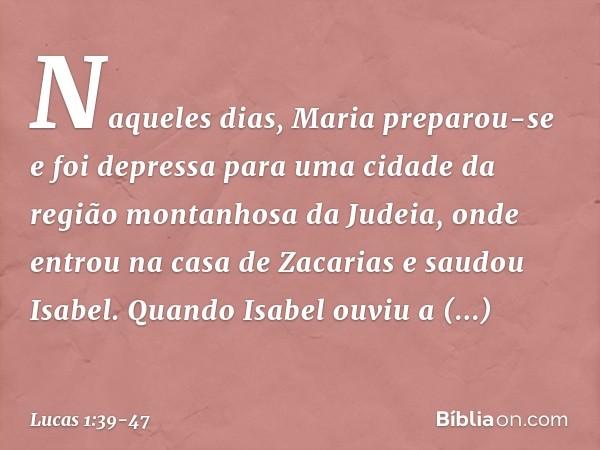 Naqueles dias, Maria preparou-se e foi depressa para uma cidade da região montanhosa da Judeia, onde entrou na casa de Zacarias e saudou Isabel. Quando Isabel o