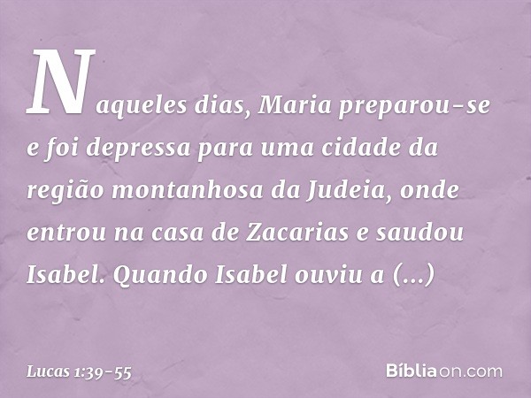 Naqueles dias, Maria preparou-se e foi depressa para uma cidade da região montanhosa da Judeia, onde entrou na casa de Zacarias e saudou Isabel. Quando Isabel o