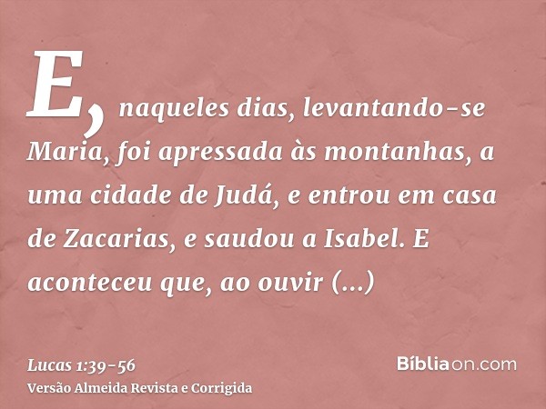 E, naqueles dias, levantando-se Maria, foi apressada às montanhas, a uma cidade de Judá,e entrou em casa de Zacarias, e saudou a Isabel.E aconteceu que, ao ouvi