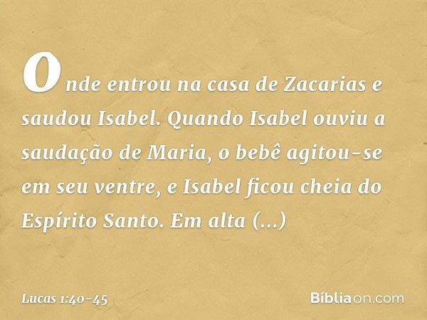 onde entrou na casa de Zacarias e saudou Isabel. Quando Isabel ouviu a saudação de Maria, o bebê agitou-se em seu ventre, e Isabel ficou cheia do Espírito Santo