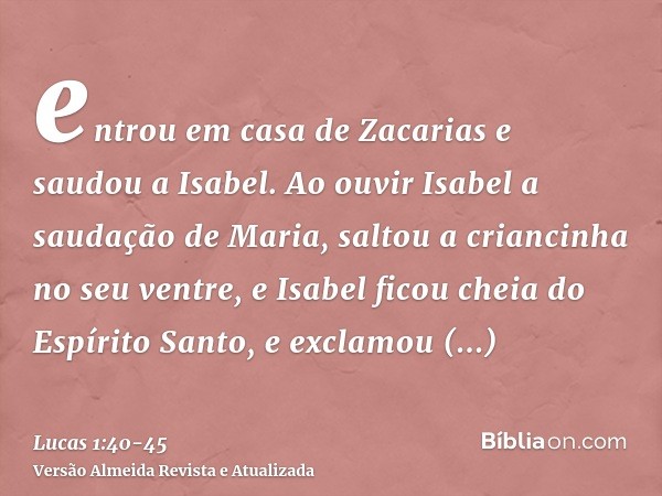 entrou em casa de Zacarias e saudou a Isabel.Ao ouvir Isabel a saudação de Maria, saltou a criancinha no seu ventre, e Isabel ficou cheia do Espírito Santo,e ex