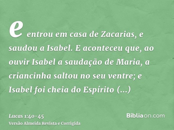 e entrou em casa de Zacarias, e saudou a Isabel.E aconteceu que, ao ouvir Isabel a saudação de Maria, a criancinha saltou no seu ventre; e Isabel foi cheia do E