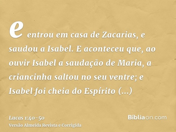 e entrou em casa de Zacarias, e saudou a Isabel.E aconteceu que, ao ouvir Isabel a saudação de Maria, a criancinha saltou no seu ventre; e Isabel foi cheia do E