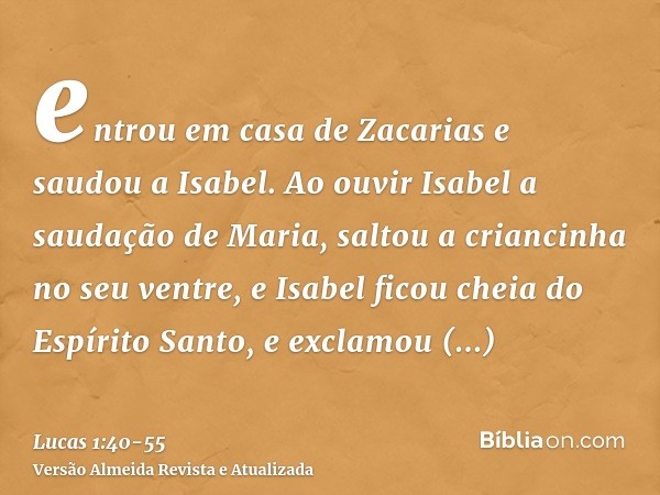 entrou em casa de Zacarias e saudou a Isabel.Ao ouvir Isabel a saudação de Maria, saltou a criancinha no seu ventre, e Isabel ficou cheia do Espírito Santo,e ex