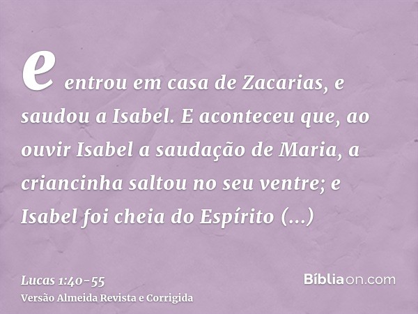 e entrou em casa de Zacarias, e saudou a Isabel.E aconteceu que, ao ouvir Isabel a saudação de Maria, a criancinha saltou no seu ventre; e Isabel foi cheia do E