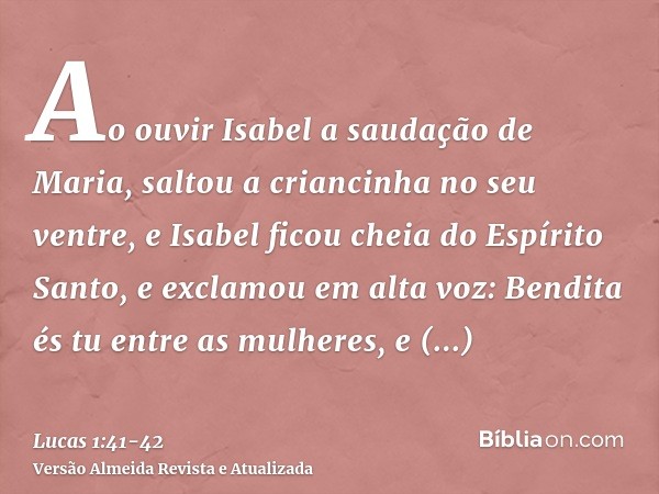 Ao ouvir Isabel a saudação de Maria, saltou a criancinha no seu ventre, e Isabel ficou cheia do Espírito Santo,e exclamou em alta voz: Bendita és tu entre as mu