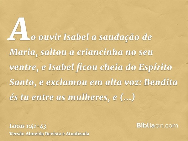 Ao ouvir Isabel a saudação de Maria, saltou a criancinha no seu ventre, e Isabel ficou cheia do Espírito Santo,e exclamou em alta voz: Bendita és tu entre as mu