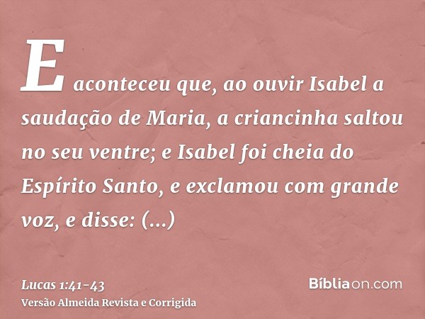 E aconteceu que, ao ouvir Isabel a saudação de Maria, a criancinha saltou no seu ventre; e Isabel foi cheia do Espírito Santo,e exclamou com grande voz, e disse