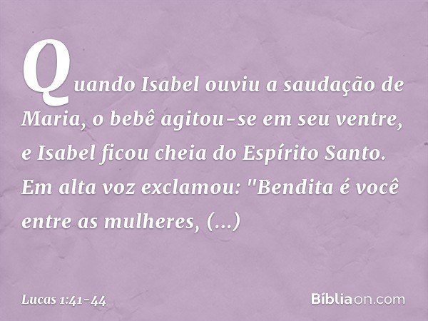 Quando Isabel ouviu a saudação de Maria, o bebê agitou-se em seu ventre, e Isabel ficou cheia do Espírito Santo. Em alta voz exclamou:
"Bendita é você
entre as 