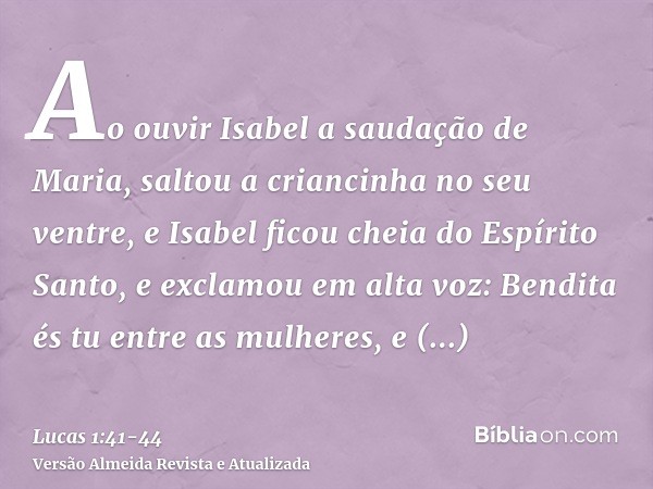 Ao ouvir Isabel a saudação de Maria, saltou a criancinha no seu ventre, e Isabel ficou cheia do Espírito Santo,e exclamou em alta voz: Bendita és tu entre as mu