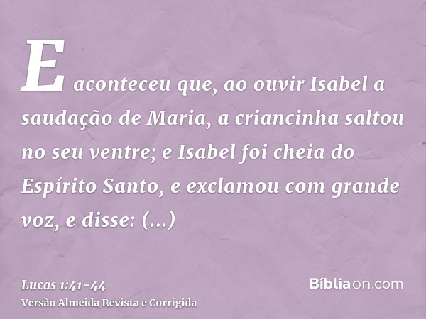 E aconteceu que, ao ouvir Isabel a saudação de Maria, a criancinha saltou no seu ventre; e Isabel foi cheia do Espírito Santo,e exclamou com grande voz, e disse