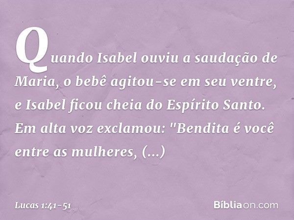 Quando Isabel ouviu a saudação de Maria, o bebê agitou-se em seu ventre, e Isabel ficou cheia do Espírito Santo. Em alta voz exclamou:
"Bendita é você
entre as 