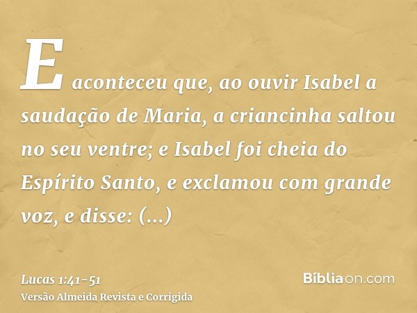 E aconteceu que, ao ouvir Isabel a saudação de Maria, a criancinha saltou no seu ventre; e Isabel foi cheia do Espírito Santo,e exclamou com grande voz, e disse