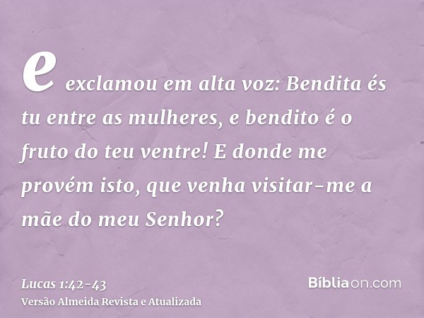 e exclamou em alta voz: Bendita és tu entre as mulheres, e bendito é o fruto do teu ventre!E donde me provém isto, que venha visitar-me a mãe do meu Senhor?