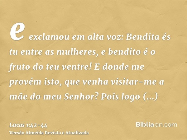 e exclamou em alta voz: Bendita és tu entre as mulheres, e bendito é o fruto do teu ventre!E donde me provém isto, que venha visitar-me a mãe do meu Senhor?Pois