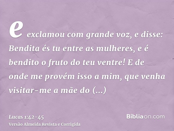 e exclamou com grande voz, e disse: Bendita és tu entre as mulheres, e é bendito o fruto do teu ventre!E de onde me provém isso a mim, que venha visitar-me a mã