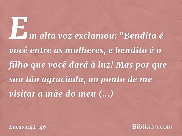 Em alta voz exclamou:
"Bendita é você
entre as mulheres,
e bendito é o filho
que você dará à luz! Mas por que sou tão agraciada, ao ponto de me visitar a mãe do