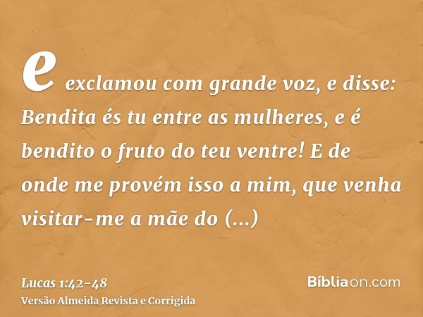 e exclamou com grande voz, e disse: Bendita és tu entre as mulheres, e é bendito o fruto do teu ventre!E de onde me provém isso a mim, que venha visitar-me a mã