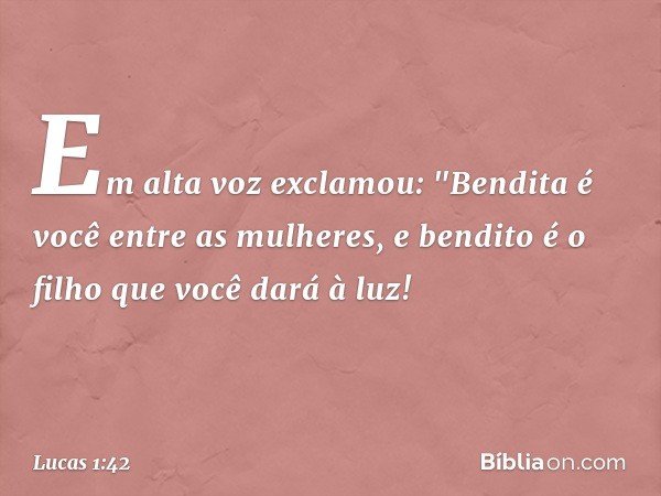 Em alta voz exclamou:
"Bendita é você
entre as mulheres,
e bendito é o filho
que você dará à luz! -- Lucas 1:42