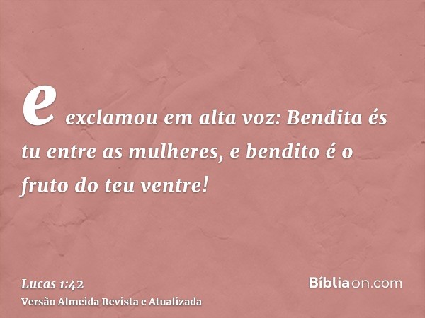 e exclamou em alta voz: Bendita és tu entre as mulheres, e bendito é o fruto do teu ventre!