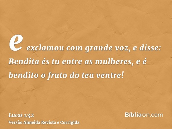 e exclamou com grande voz, e disse: Bendita és tu entre as mulheres, e é bendito o fruto do teu ventre!