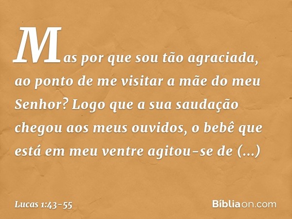 Mas por que sou tão agraciada, ao ponto de me visitar a mãe do meu Senhor? Logo que a sua saudação chegou aos meus ouvidos, o bebê que está em meu ventre agitou