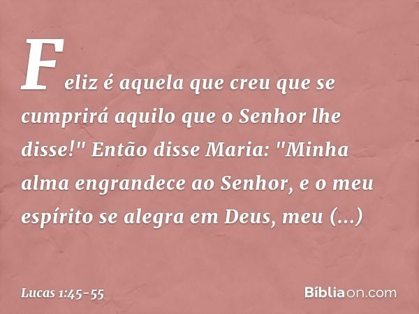 Feliz é aquela que creu que se cumprirá aquilo que o Senhor lhe disse!" Então disse Maria:
"Minha alma engrandece
ao Senhor, e o meu espírito se alegra
em Deus,