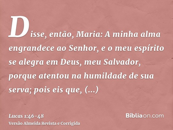 Disse, então, Maria: A minha alma engrandece ao Senhor,e o meu espírito se alegra em Deus, meu Salvador,porque atentou na humildade de sua serva; pois eis que, 