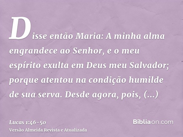 Disse então Maria: A minha alma engrandece ao Senhor,e o meu espírito exulta em Deus meu Salvador;porque atentou na condição humilde de sua serva. Desde agora, 