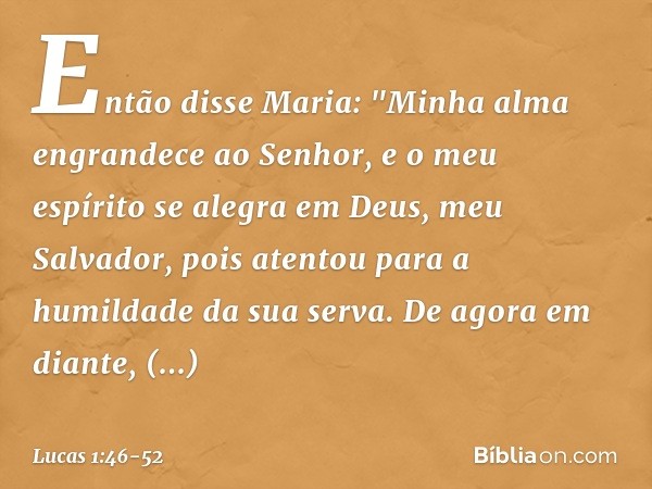 Então disse Maria:
"Minha alma engrandece
ao Senhor, e o meu espírito se alegra
em Deus,
meu Salvador, pois atentou
para a humildade
da sua serva.
De agora em d