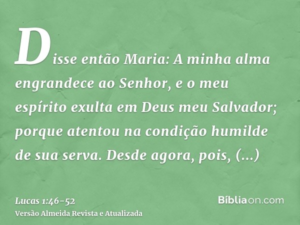 Disse então Maria: A minha alma engrandece ao Senhor,e o meu espírito exulta em Deus meu Salvador;porque atentou na condição humilde de sua serva. Desde agora, 