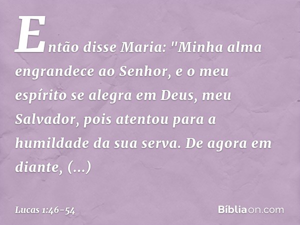 Então disse Maria:
"Minha alma engrandece
ao Senhor, e o meu espírito se alegra
em Deus,
meu Salvador, pois atentou
para a humildade
da sua serva.
De agora em d