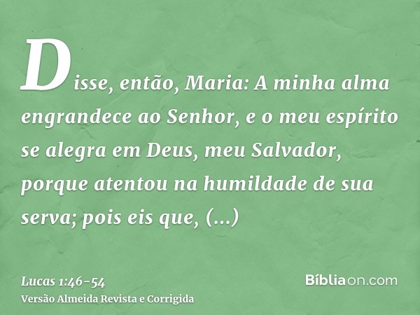 Disse, então, Maria: A minha alma engrandece ao Senhor,e o meu espírito se alegra em Deus, meu Salvador,porque atentou na humildade de sua serva; pois eis que, 