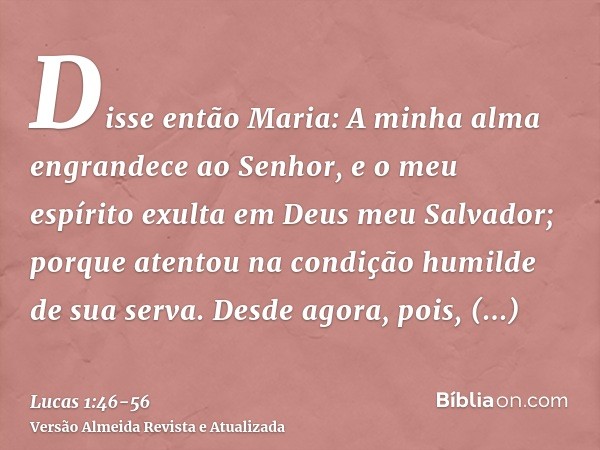 Disse então Maria: A minha alma engrandece ao Senhor,e o meu espírito exulta em Deus meu Salvador;porque atentou na condição humilde de sua serva. Desde agora, 