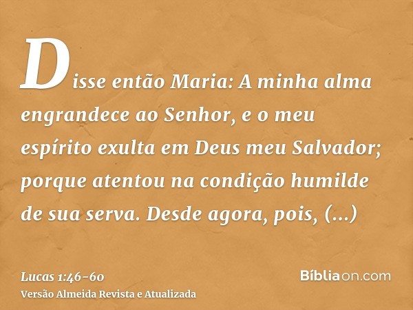 Disse então Maria: A minha alma engrandece ao Senhor,e o meu espírito exulta em Deus meu Salvador;porque atentou na condição humilde de sua serva. Desde agora, 