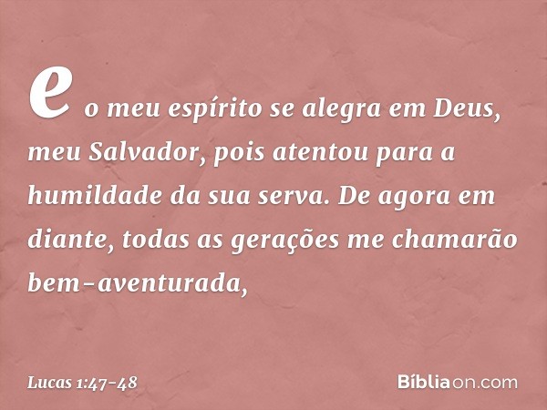 e o meu espírito se alegra
em Deus,
meu Salvador, pois atentou
para a humildade
da sua serva.
De agora em diante,
todas as gerações
me chamarão
bem-aventurada, 