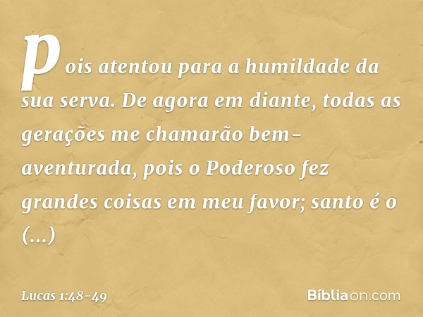 pois atentou
para a humildade
da sua serva.
De agora em diante,
todas as gerações
me chamarão
bem-aventurada, pois o Poderoso fez
grandes coisas em meu favor;
s