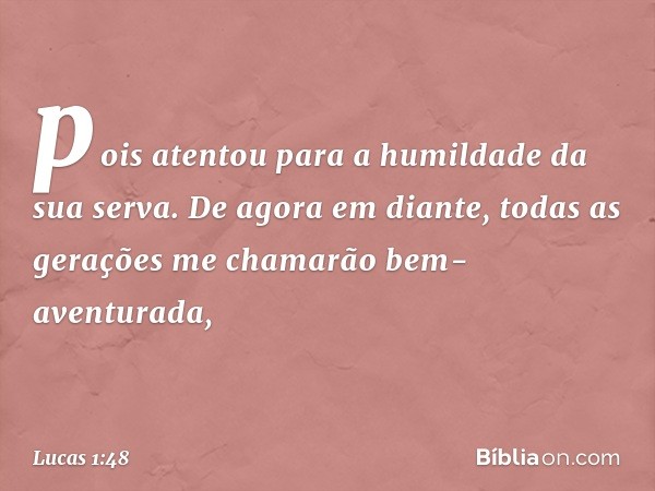 pois atentou
para a humildade
da sua serva.
De agora em diante,
todas as gerações
me chamarão
bem-aventurada, -- Lucas 1:48