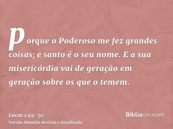 porque o Poderoso me fez grandes coisas; e santo é o seu nome.E a sua misericórdia vai de geração em geração sobre os que o temem.