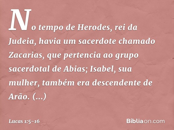 No tempo de Herodes, rei da Judeia, havia um sacerdote chamado Zacarias, que pertencia ao grupo sacerdotal de Abias; Isabel, sua mulher, também era descendente