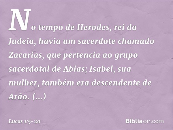 No tempo de Herodes, rei da Judeia, havia um sacerdote chamado Zacarias, que pertencia ao grupo sacerdotal de Abias; Isabel, sua mulher, também era descendente 